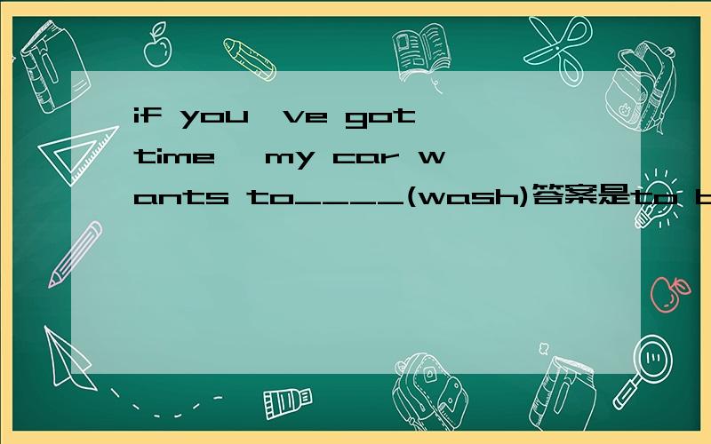 if you've got time ,my car wants to____(wash)答案是to be