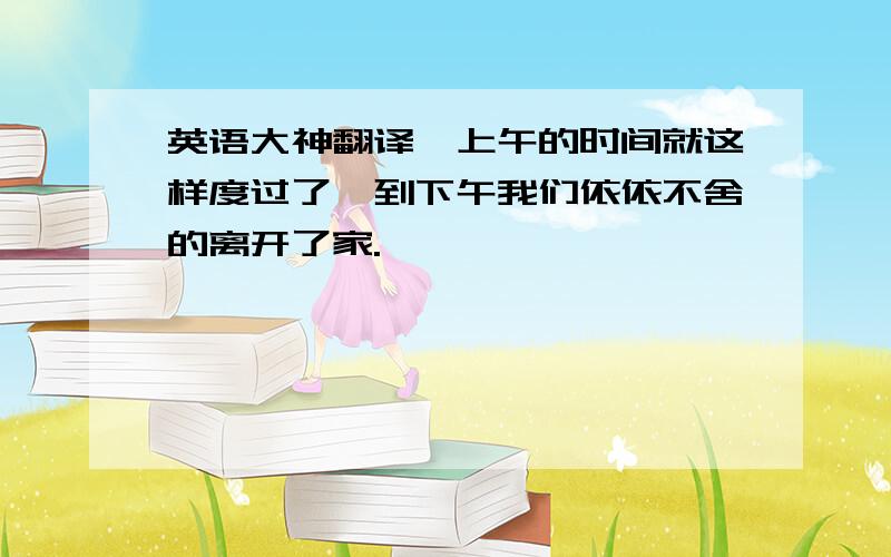 英语大神翻译,上午的时间就这样度过了,到下午我们依依不舍的离开了家.