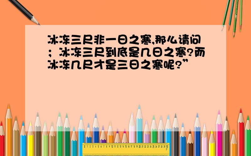 冰冻三尺非一日之寒,那么请问；冰冻三尺到底是几日之寒?而冰冻几尺才是三日之寒呢?”