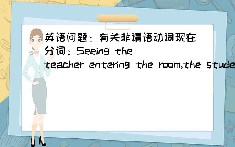 英语问题：有关非谓语动词现在分词：Seeing the teacher entering the room,the students stood up.其中Seeing是现在分词作状语,entering是什么成分呢?动名词还是现在分词?可以用原型enter吗?