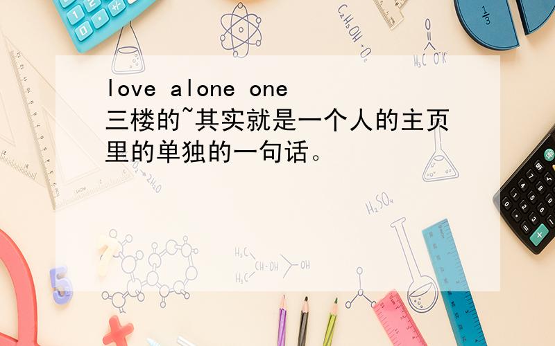 love alone one三楼的~其实就是一个人的主页里的单独的一句话。