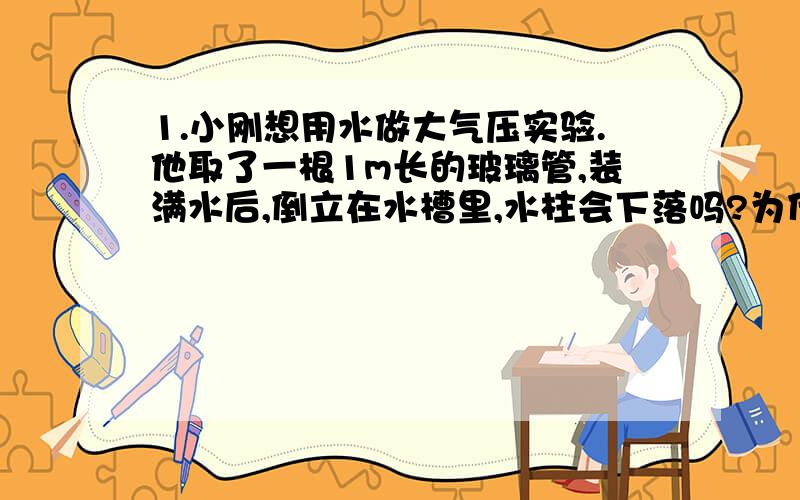 1.小刚想用水做大气压实验.他取了一根1m长的玻璃管,装满水后,倒立在水槽里,水柱会下落吗?为什么?（接上）你能计算出管中水柱产生的压强吗?2.如果马德宝半球的横截面积为0.1m^,用水银气压