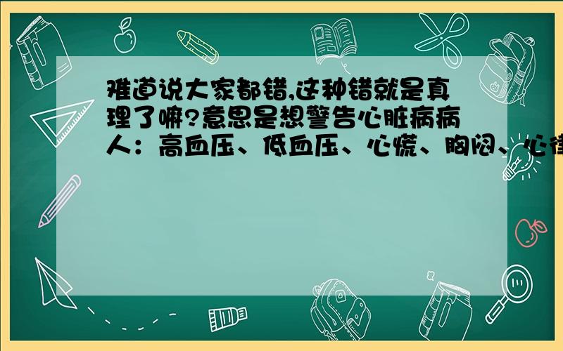 难道说大家都错,这种错就是真理了嘛?意思是想警告心脏病病人：高血压、低血压、心慌、胸闷、心律失常、心梗、血栓等等属于心脏病症状；只是发病早、中、晚期不同，症状也会不同；