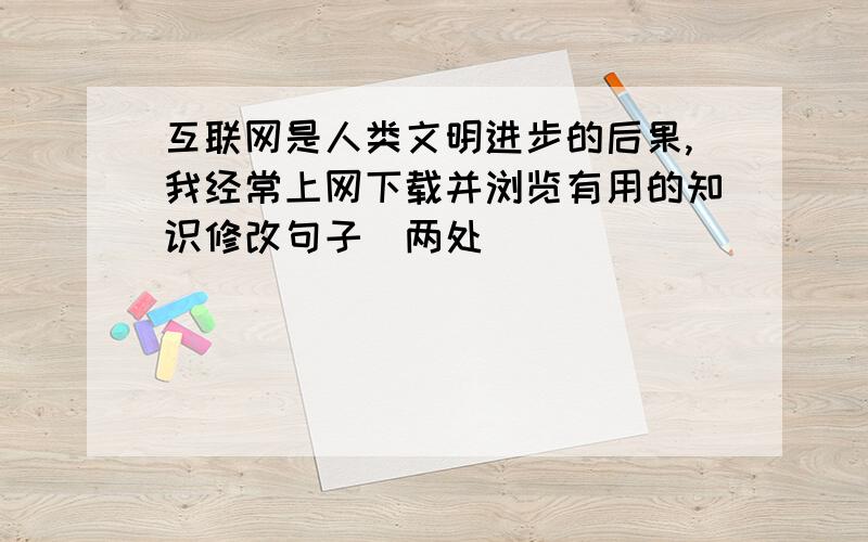 互联网是人类文明进步的后果,我经常上网下载并浏览有用的知识修改句子（两处）