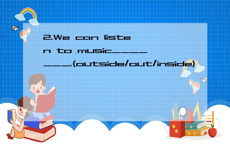 2.We can listen to music_______.(outside/out/inside)