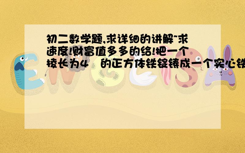 初二数学题,求详细的讲解~求速度!财富值多多的给!把一个棱长为4㎝的正方体铁锭铸成一个实心铁球,求铁球的半径?（球的体积V=4/3πR³,其中R为球的半径,π取3