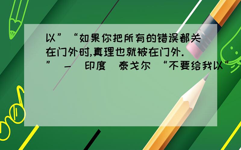 以”“如果你把所有的错误都关在门外时,真理也就被在门外.” －（印度）泰戈尔 “不要给我以”“如果你把所有的错误都关在门外时,真理也就被在门外.” －（印度）泰戈尔“不要给我忠