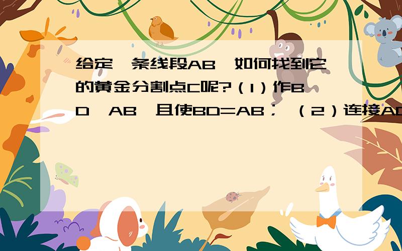 给定一条线段AB,如何找到它的黄金分割点C呢?（1）作BD⊥AB,且使BD=AB； （2）连接AD,以D为圆心,BD长为半径画弧交AD于点E； （3）以A为圆心,AE长为半径画弧交AB于点C． 点C就是线段AB的黄金分割