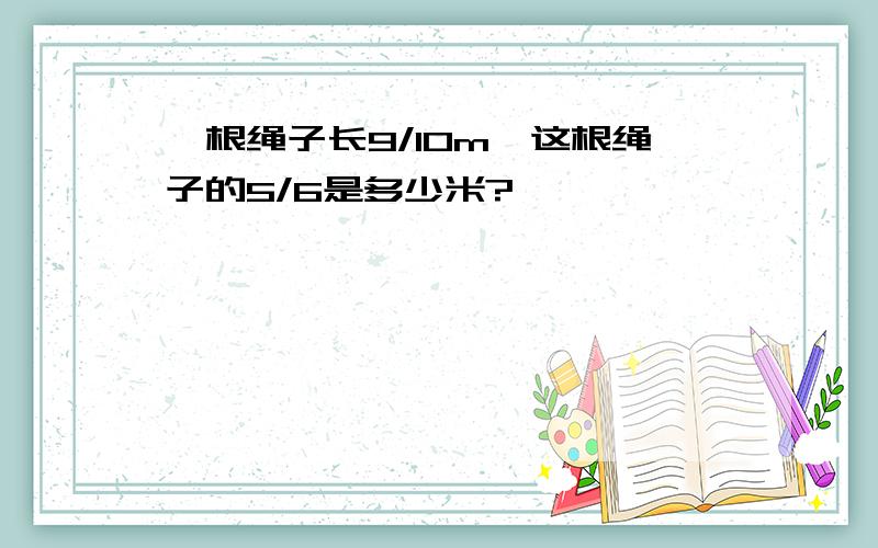 一根绳子长9/10m,这根绳子的5/6是多少米?