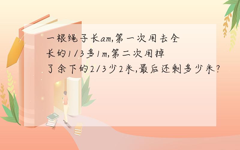 一根绳子长am,第一次用去全长的1/3多1m,第二次用掉了余下的2/3少2米,最后还剩多少米?