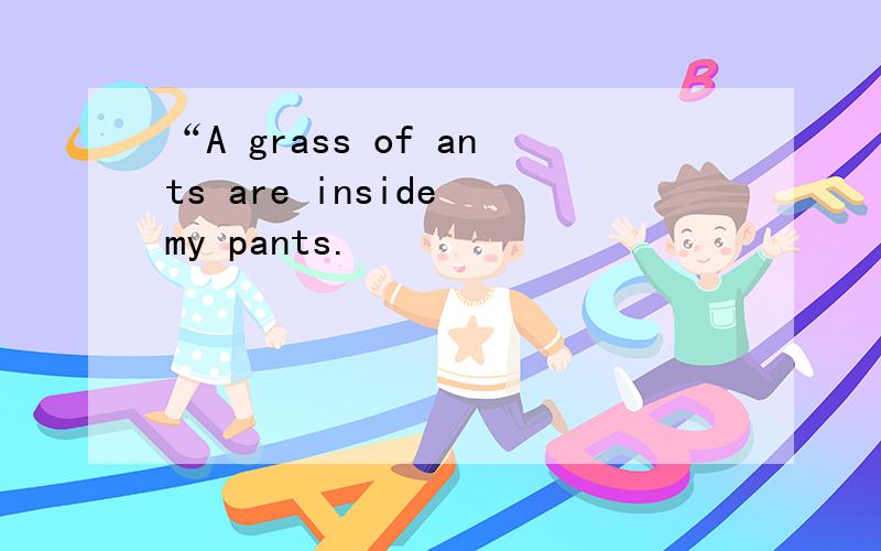 “A grass of ants are inside my pants.