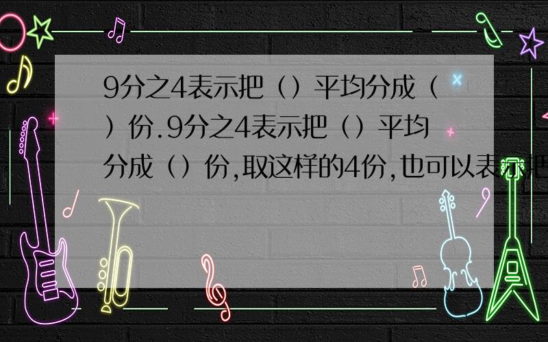 9分之4表示把（）平均分成（）份.9分之4表示把（）平均分成（）份,取这样的4份,也可以表示把（）平均分成（）份,取这样的1份或（）是（）的9分之4