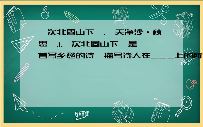 《次北固山下》.《天净沙·秋思》.1.《次北固山下》是一首写乡愁的诗,描写诗人在___上的所见所思,表达了他在异地他乡的____和热切思念家乡、思念亲人的____之情.2.颔联由上联的顺承而来,