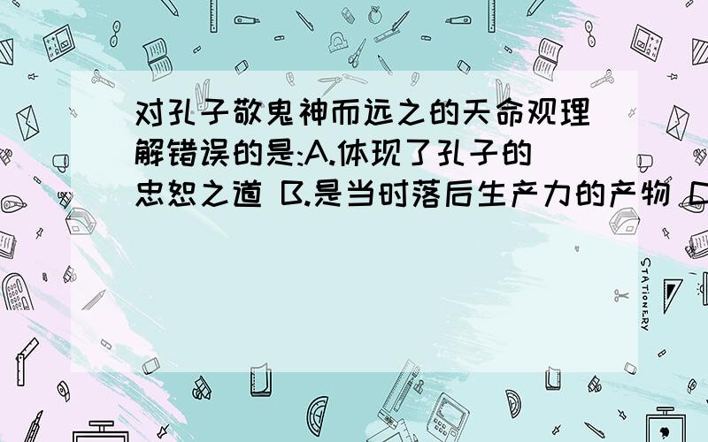 对孔子敬鬼神而远之的天命观理解错误的是:A.体现了孔子的忠恕之道 B.是当时落后生产力的产物 C对孔子敬鬼神而远之的天命观理解错误的是:A.体现了孔子的忠恕之道B.是当时落后生产力的产