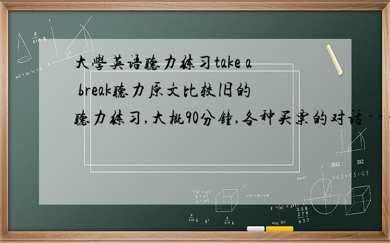 大学英语听力练习take a break听力原文比较旧的听力练习,大概90分钟,各种买票的对话 - - 没有就别回答了，