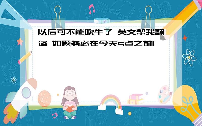 以后可不能吹牛了 英文帮我翻译 如题务必在今天5点之前!