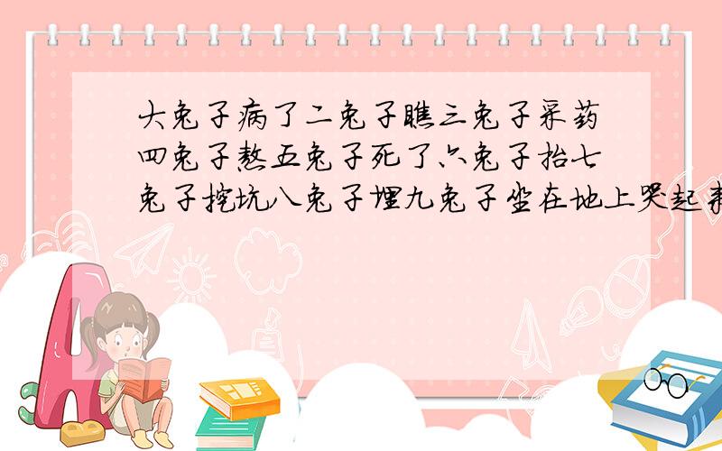 大兔子病了二兔子瞧三兔子采药四兔子熬五兔子死了六兔子抬七兔子挖坑八兔子埋九兔子坐在地上哭起来十兔子问它为什么哭九兔子说五兔子一去不回来