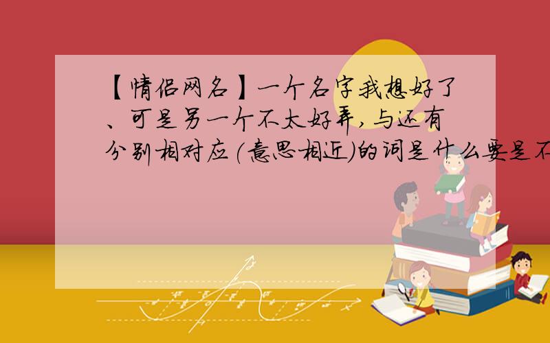 【情侣网名】一个名字我想好了、可是另一个不太好弄,与还有分别相对应(意思相近)的词是什么要是不介意的话、再帮我想几个情侣网名也行啊