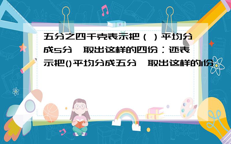 五分之四千克表示把（）平均分成5分,取出这样的四份；还表示把()平均分成五分,取出这样的1份