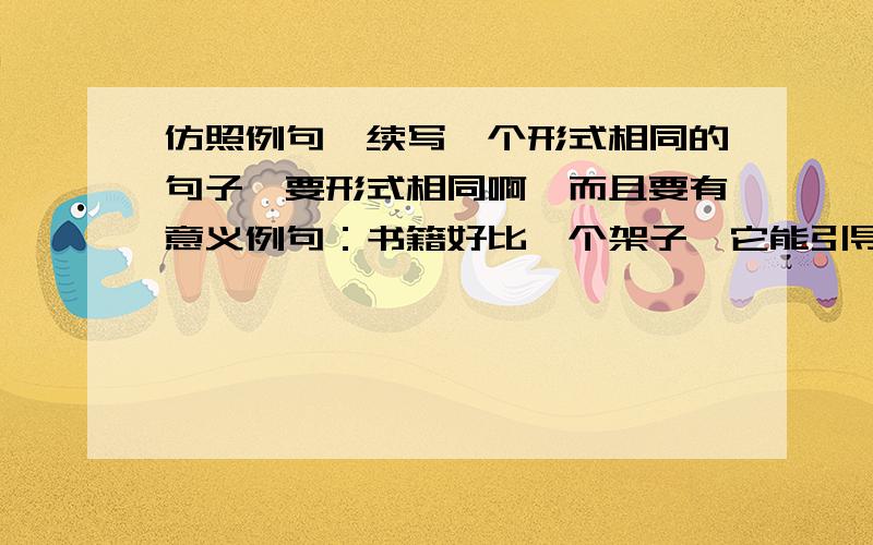 仿照例句,续写一个形式相同的句子,要形式相同啊,而且要有意义例句：书籍好比一个架子,它能引导我们登上知识的殿堂；___________,_________________.有意义的啊,