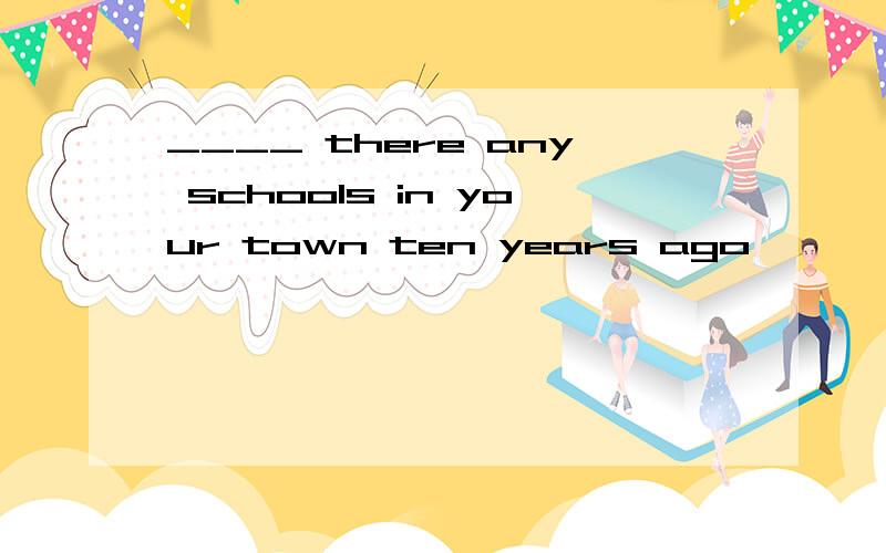 ____ there any schools in your town ten years ago