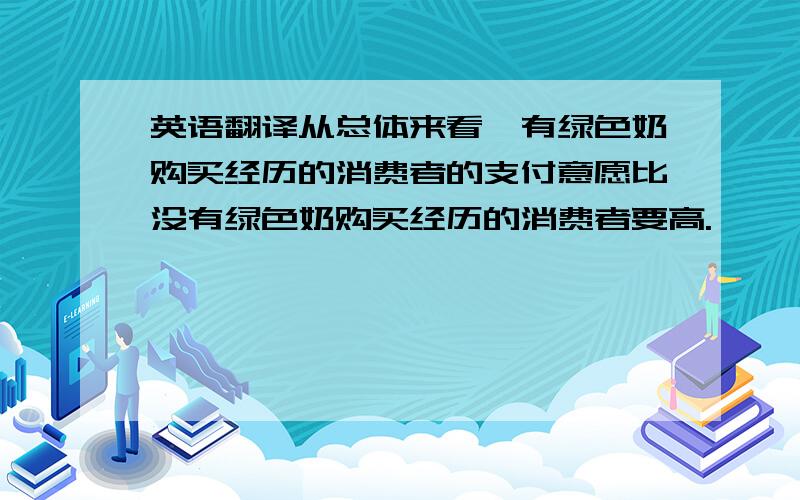 英语翻译从总体来看,有绿色奶购买经历的消费者的支付意愿比没有绿色奶购买经历的消费者要高.