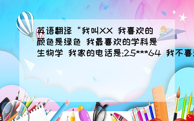 英语翻译“我叫XX 我喜欢的颜色是绿色 我最喜欢的学科是生物学 我家的电话是:25***64 我不喜欢睡懒觉 我也不喜欢恶作剧 我喜欢玩电脑 我也喜欢跑步” 就这些，忽悠我的氵衮 我最少能看懂