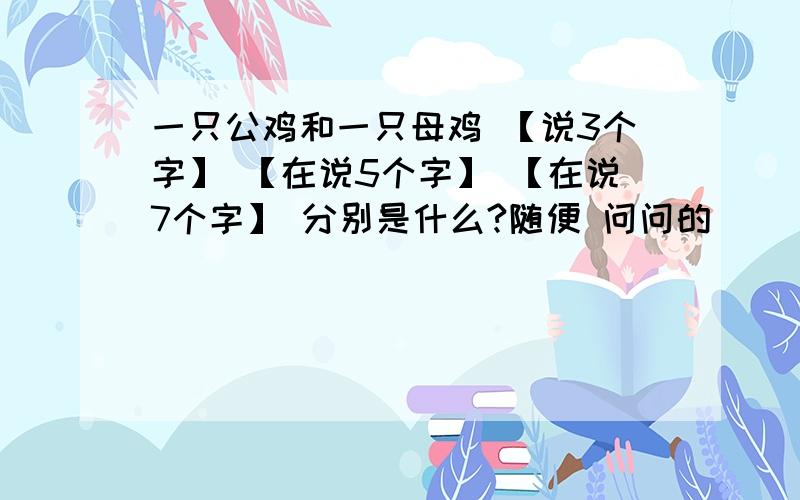 一只公鸡和一只母鸡 【说3个字】 【在说5个字】 【在说7个字】 分别是什么?随便 问问的