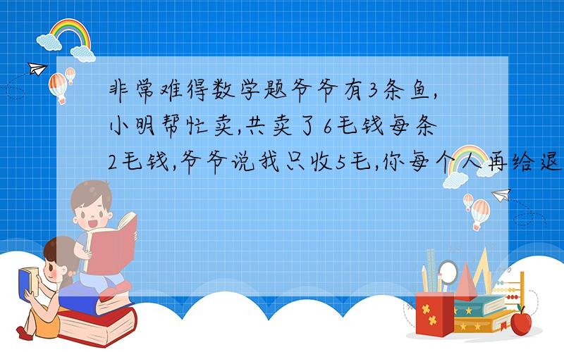 非常难得数学题爷爷有3条鱼,小明帮忙卖,共卖了6毛钱每条2毛钱,爷爷说我只收5毛,你每个人再给退2分钱,剩下的4分你买冰棍吃,那最后结果每个人只花了1.8毛钱3个人一共花了5.4毛,那么再加上