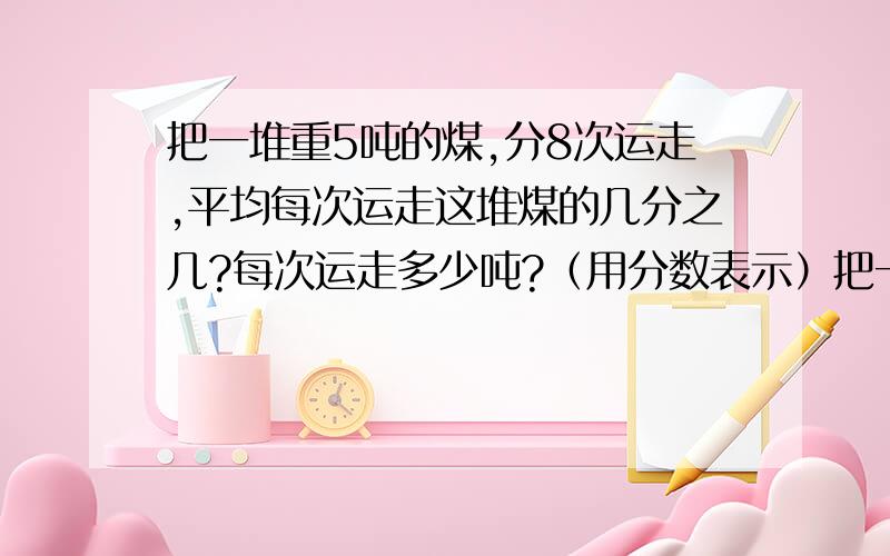 把一堆重5吨的煤,分8次运走,平均每次运走这堆煤的几分之几?每次运走多少吨?（用分数表示）把一堆重5吨的煤,分8次运走,平均每次运走这堆煤的几分之几?每次运走多少吨?（用分数表示,写出