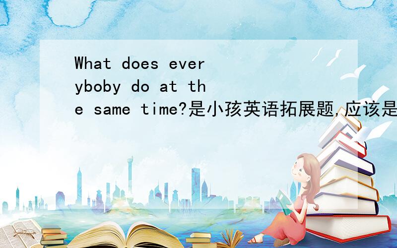 What does everyboby do at the same time?是小孩英语拓展题,应该是脑筋急转弯,