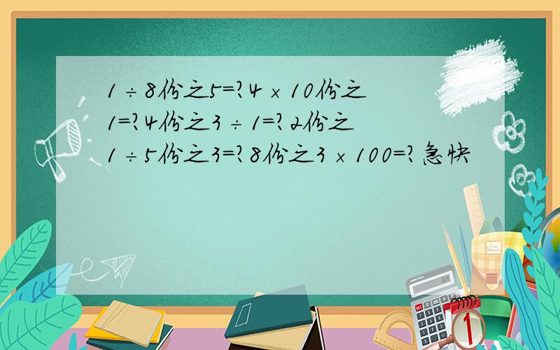 1÷8份之5=?4×10份之1=?4份之3÷1=?2份之1÷5份之3=?8份之3×100=?急快