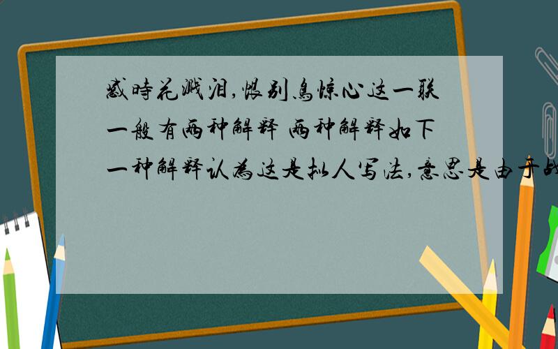 感时花溅泪,恨别鸟惊心这一联一般有两种解释 两种解释如下一种解释认为这是拟人写法,意思是由于战乱,都城破败,仿佛花也像人一样因感叹时而落泪,鸟也因世间的离别而惊心.还有一种通行