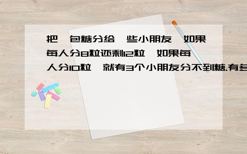 把一包糖分给一些小朋友,如果每人分8粒还剩12粒,如果每人分10粒,就有3个小朋友分不到糖.有多少个小朋友?这包糖有多少粒?