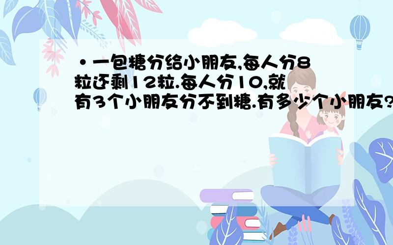 ·一包糖分给小朋友,每人分8粒还剩12粒.每人分10,就有3个小朋友分不到糖.有多少个小朋友?不用方程式希望有适合小学五年级孩子可以理解的道理,