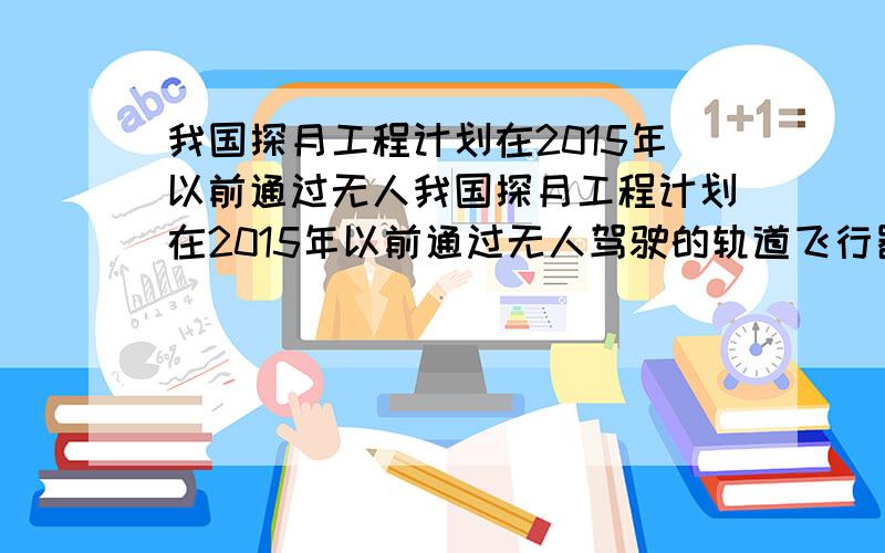 我国探月工程计划在2015年以前通过无人我国探月工程计划在2015年以前通过无人驾驶的轨道飞行器,在月球上进行采样工作,以此方式执行最初的登月计划,并最终实现中国人登上月球.假设2017年