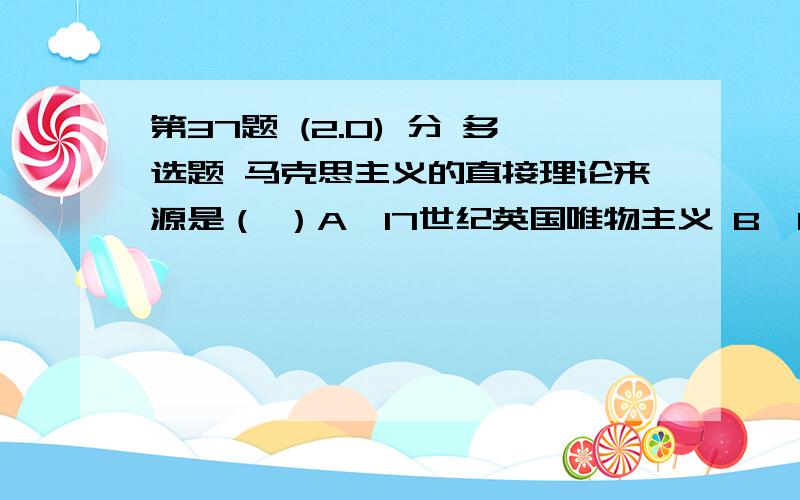 第37题 (2.0) 分 多选题 马克思主义的直接理论来源是（ ）A、17世纪英国唯物主义 B、18世纪法国唯物主义 C、19世纪欧洲空想社会主义 D、资产阶级古典政治经济学 E、德国古典哲学