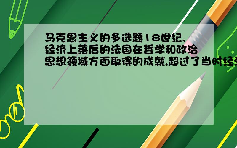 马克思主义的多选题18世纪,经济上落后的法国在哲学和政治思想领域方面取得的成就,超过了当时经济上先进的英国,这表明:A、社会意识并不决定于社会存在B、社会意识具有相对独立性C、社