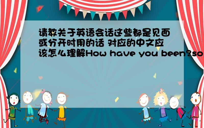 请教关于英语会话这些都是见面或分开时用的话 对应的中文应该怎么理解How have you been?so longpeacewhat's going on?how's it hanging?