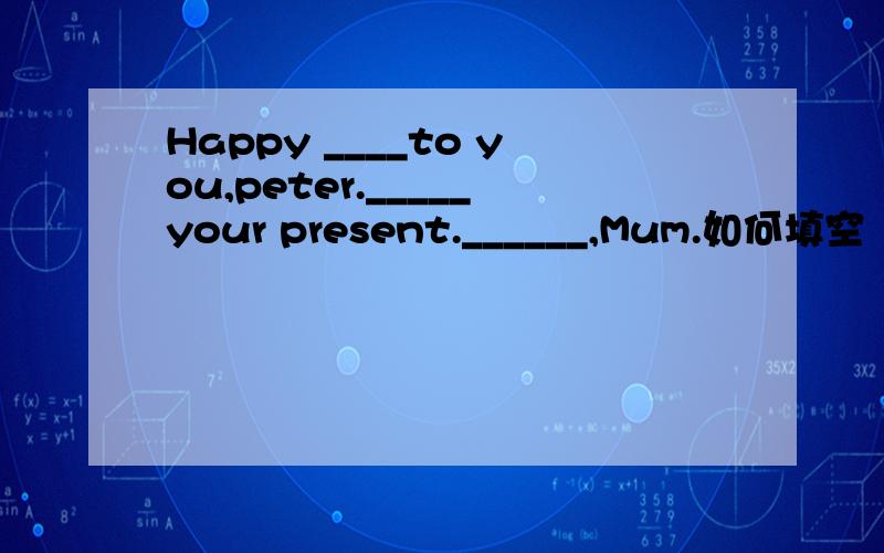 Happy ____to you,peter._____your present.______,Mum.如何填空