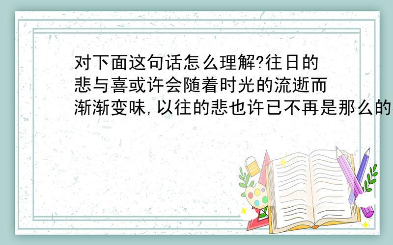 对下面这句话怎么理解?往日的悲与喜或许会随着时光的流逝而渐渐变味,以往的悲也许已不再是那么的痛彻心扉,昔日的喜也已经不足以欣喜若狂,留在脑海中的悲与喜早已演化成了一种令人眷