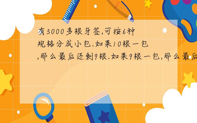 有5000多根牙签,可按6种规格分成小包.如果10根一包,那么最后还剩9根.如果9根一包,那么最后还剩8根.第三、四、五、六种的规格是,分别以8,7,6,5根为一包,那么最后也分别剩7,6,5,4根.原来一共有