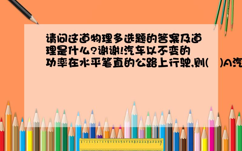 请问这道物理多选题的答案及道理是什么?谢谢!汽车以不变的功率在水平笔直的公路上行驶,则(   )A汽车速度增大,牵引力减小 B汽车通过相同距离,发动机所做的功一定相同.C汽车行驶相同的时