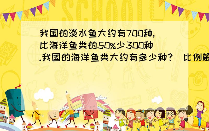 我国的淡水鱼大约有700种,比海洋鱼类的50%少300种.我国的海洋鱼类大约有多少种?（比例解）