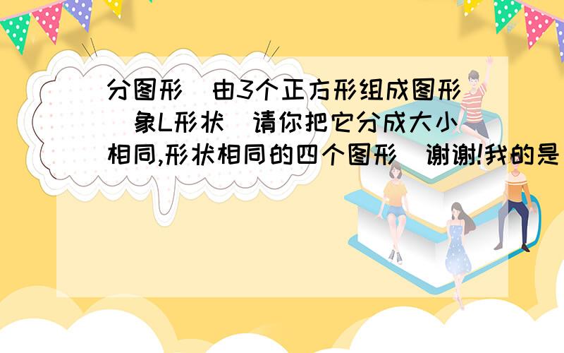 分图形．由3个正方形组成图形（象L形状）请你把它分成大小相同,形状相同的四个图形．谢谢!我的是由三个正方形组成的（左边有两个是竖着放,右边一个放在下面,好象L形状）谢谢!