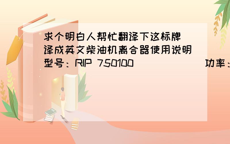 求个明白人帮忙翻译下这标牌 译成英文柴油机离合器使用说明型号：RIP 750100             功率：98kw传递扭矩：32.5kg/m           型式：常开1、装机时对调正盘应上到底后再后退4-5牙方可离合,工作