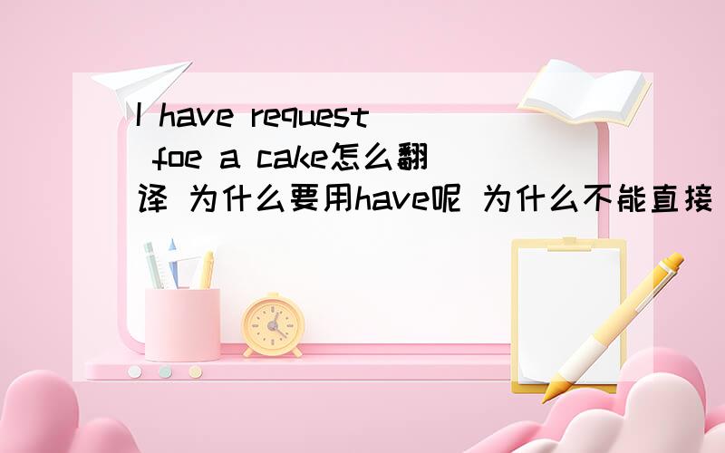 I have request foe a cake怎么翻译 为什么要用have呢 为什么不能直接 i requeset呢?