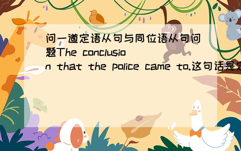 问一道定语从句与同位语从句问题The conclusion that the police came to.这句话是定语从句还是同位语从句?“定语从句,从句中缺成分,同位语从句,从句中不缺成分”这句话对不对?也就是说这句话在