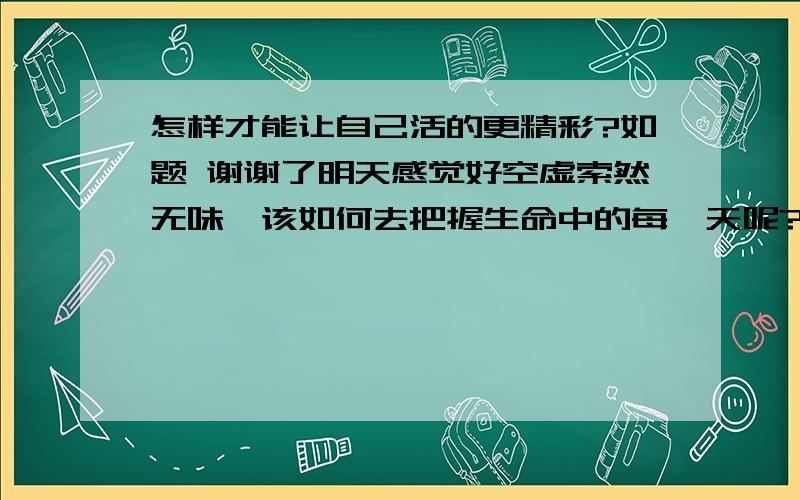 怎样才能让自己活的更精彩?如题 谢谢了明天感觉好空虚索然无味,该如何去把握生命中的每一天呢?