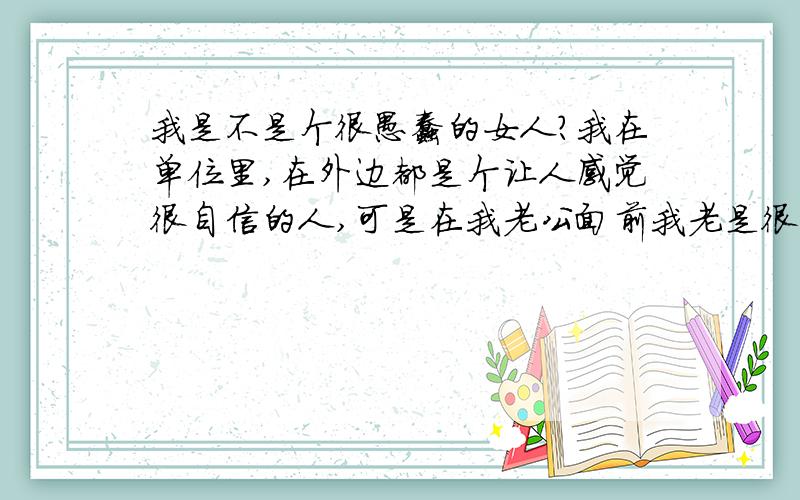 我是不是个很愚蠢的女人?我在单位里,在外边都是个让人感觉很自信的人,可是在我老公面前我老是很自卑,我干什么事情他都不顺眼,他都会贬低我,说我没有能力,没有上进心,在孩子身上也是